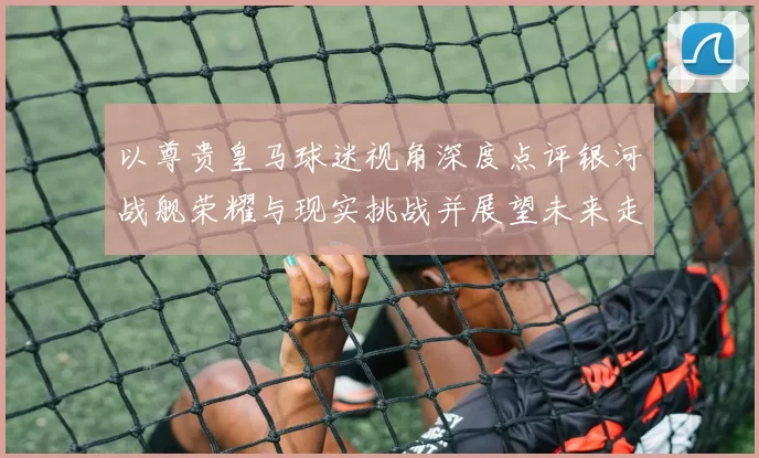 以尊贵皇马球迷视角深度点评银河战舰荣耀与现实挑战并展望未来走向